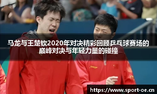 马龙与王楚钦2020年对决精彩回顾乒乓球赛场的巅峰对决与年轻力量的碰撞