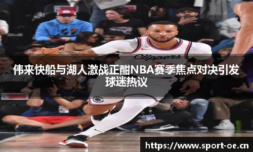 伟来快船与湖人激战正酣NBA赛季焦点对决引发球迷热议
